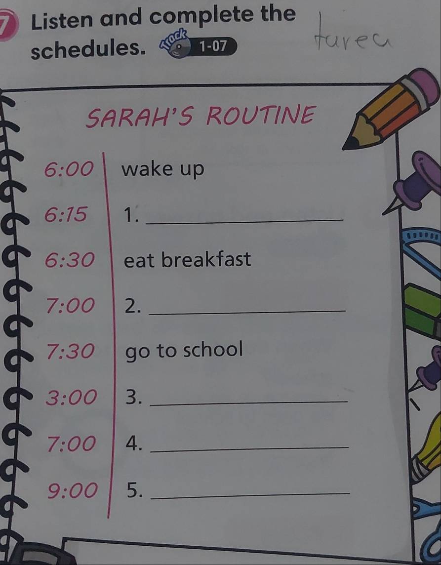 Listen and complete the 
schedules. 1-07 
SARAH'S ROUTINE 
6:00 wake up
6:15 1._
6:30 eat breakfast
7:00 2._
7:30 go to school
3:00 3._
7:00 4._
9:00 5._