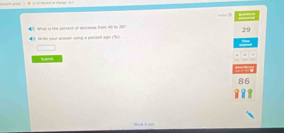 Seventh grade O.10 Percent of change BL7 
Video Questions 
answered 
What is the percent of decrease from 40 to 28?
29
Write your answer using a percent sign (%). 
Time 
elapsed 
00 29 17
Submit 
1 te 
SmartScore 
out of 100 T 
Work it out