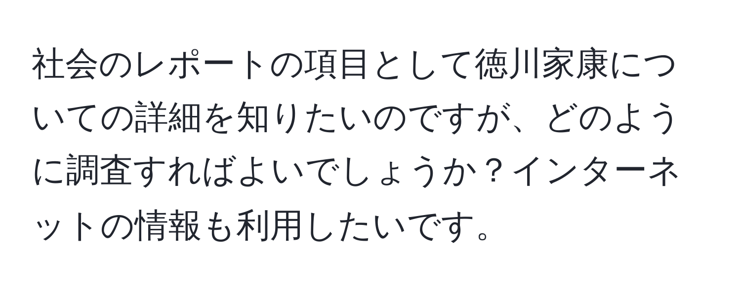 社会のレポートの項目として徳川家康についての詳細を知りたいのですが、どのように調査すればよいでしょうか？インターネットの情報も利用したいです。