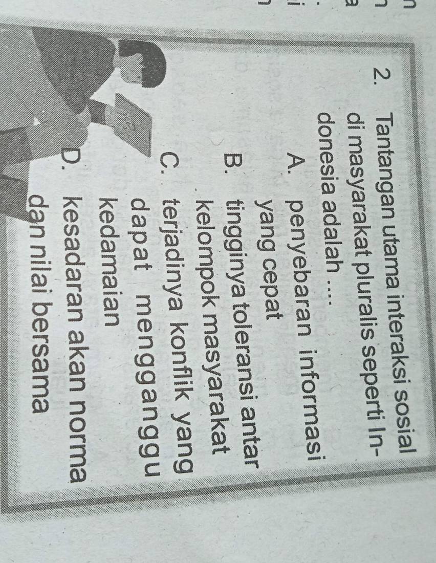 Tantangan utama interaksi sosial
di masyarakat pluralis seperti In-
donesia adalah ....
A. penyebaran informasi
yang cepat
B. tingginya toleransi antar
kelompok masyarakat
C. terjadinya konflik yang
dapat mengganggu
n
kedamaian
D. kesadaran akan norma
dạn nilai bersama