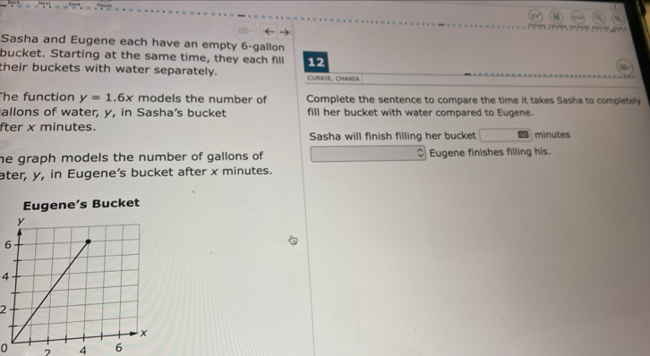 Sasha and Eugene each have an empty 6-gallon
bucket. Starting at the same time, they each fill 12
their buckets with water separately. CURRIE, CHANLA 
The function y=1.6x models the number of Complete the sentence to compare the time it takes Sasha to completely 
allons of water, y, in Sasha’s bucket fill her bucket with water compared to Eugene. 
fter x minutes. minutes
Sasha will finish filling her bucket 
he graph models the number of gallons of Eugene finishes filling his. 
ater, y, in Eugene’s bucket after x minutes.
6
4
2
0 7 4 6