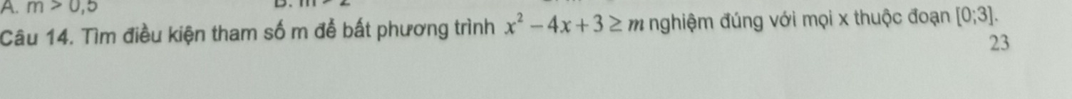 m>0,5
D 
Câu 14. Tìm điều kiện tham số m đễ bất phương trình x^2-4x+3≥ m nghiệm đúng với mọi x thuộc đoạn [0;3]. 
23