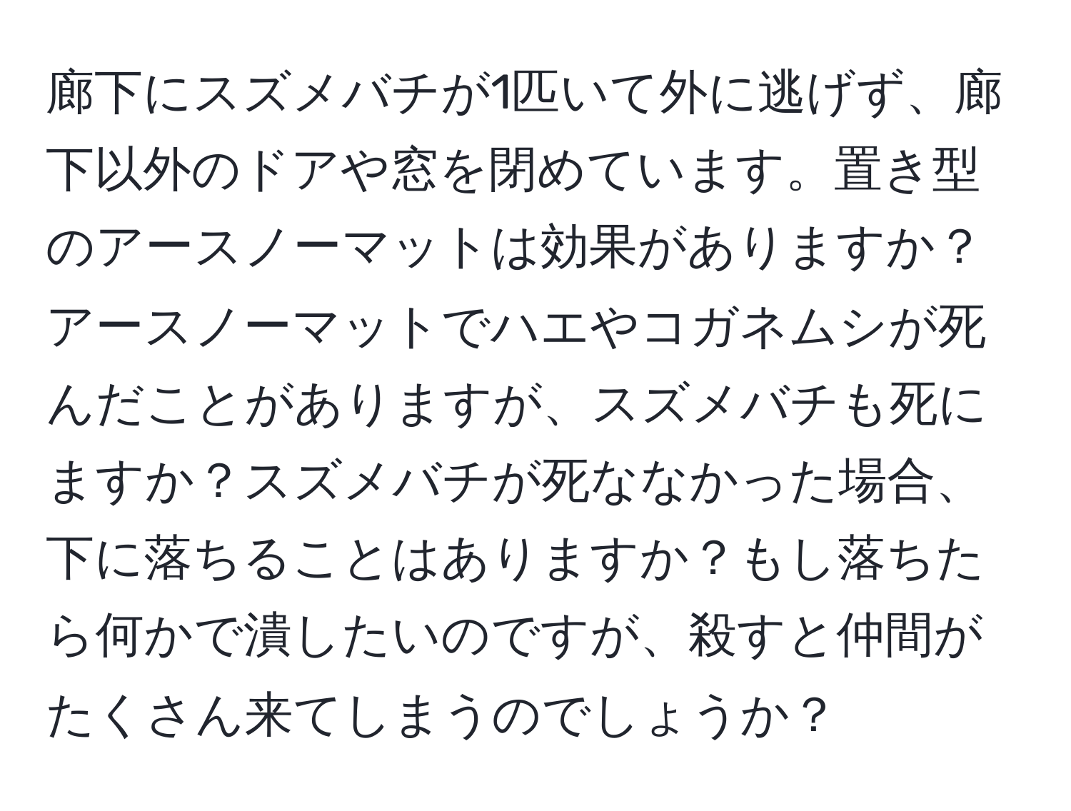 廊下にスズメバチが1匹いて外に逃げず、廊下以外のドアや窓を閉めています。置き型のアースノーマットは効果がありますか？アースノーマットでハエやコガネムシが死んだことがありますが、スズメバチも死にますか？スズメバチが死ななかった場合、下に落ちることはありますか？もし落ちたら何かで潰したいのですが、殺すと仲間がたくさん来てしまうのでしょうか？