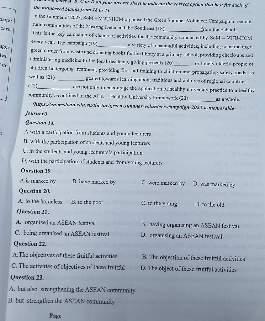 he leller A, B, C or D on your answer sheet to indicate the correct option that best fits each of
the numbered blanks from 18 to 23.
In the summer of 2023, SoM - VNU-HCM organised the Green Summer Volunteer Campaign in remote
nager
rural communities of the Mekong Delta and the Southeast (18)
ears _from the School.
This is the key campaign of chains of activities for the community conducted by SoM - VNU-HCM
every year. The campaign (19)_ a variety of meaningful activities, including constructing a
ager
green corner from waste and donating books for the library at a primary school, providing check-ups and
les.
administering medicine to the local residents, giving presents (20)_ or lonely elderly people or
ure
children undergoing treatment, providing first aid training to children and propagating safety roads, as
well as (21)_ geared towards learning about traditions and cultures of regional countries.
(22)_ are not only to encourage the application of healthy university practice to a healthy
community as outlined in the AUN - Healthy University Framework (23) _as a whole.
(https://en.medvnu.edu.vn/tin-tuc/green-summer-volunteer-campaign-2023-a-memorable-
journey/)
Question 18.
A.with a participation from students and young lecturers
B. with the participation of students and young lecturers
C. in the students and young lecturers’s participation
D. with the participation of students and from young lecturers
Question 19
A.is marked by B. have marked by C. were marked by D. was marked by
Question 20.
A. to the homeless B. to the poor C. to the young D. to the old
Question 21.
A. organised an ASEAN festival B. having organising an ASEAN festival
C. being organised an ASEAN festival D. organising an ASEAN festival
Question 22.
A.The objectives of these fruitful activities B. The objection of these fruitful activities
C. The activities of objectives of these fruitful D. The object of these fruitful activities
Question 23.
A. but also strengthening the ASEAN community
B. but strengthen the ASEAN community
Page