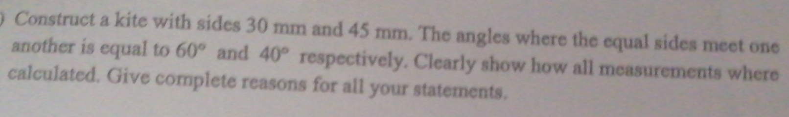 Construct a kite with sides 30 mm and 45 mm. The angles where the equal sides meet one 
another is equal to 60° and 40° respectively. Clearly show how all measurements where 
calculated. Give complete reasons for all your statements.