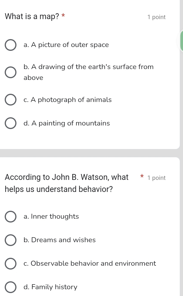 What is a map? * 1 point
a. A picture of outer space
b. A drawing of the earth's surface from
above
c. A photograph of animals
d. A painting of mountains
According to John B. Watson, what * 1 point
helps us understand behavior?
a. Inner thoughts
b. Dreams and wishes
c. Observable behavior and environment
d. Family history