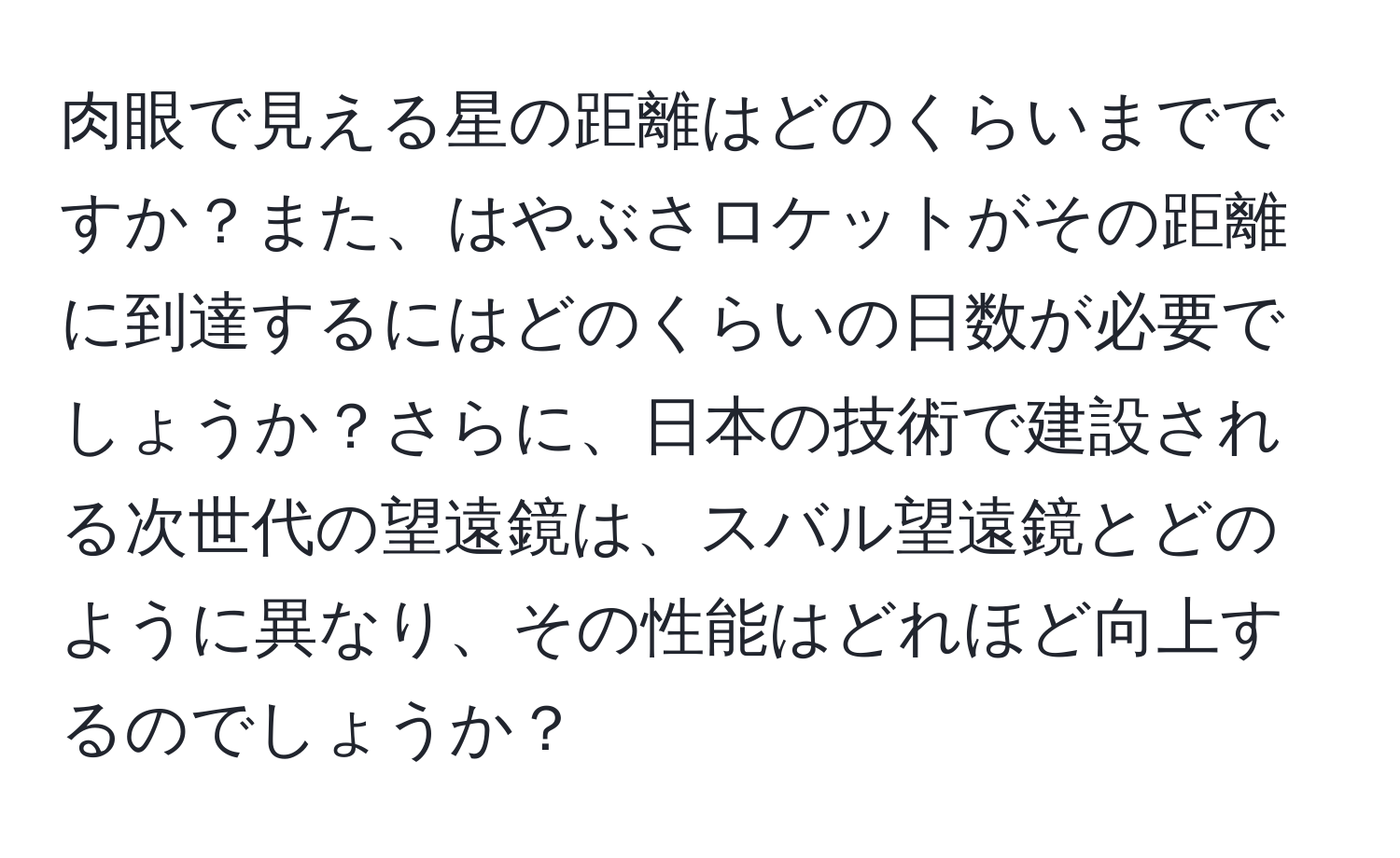 肉眼で見える星の距離はどのくらいまでですか？また、はやぶさロケットがその距離に到達するにはどのくらいの日数が必要でしょうか？さらに、日本の技術で建設される次世代の望遠鏡は、スバル望遠鏡とどのように異なり、その性能はどれほど向上するのでしょうか？