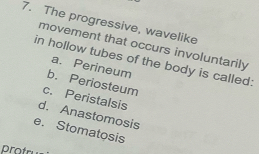 The progressive, wavelike
movement that occurs involuntarily
in hollow tubes of the body is called:
a. Perineum
b. Periosteum
c. Peristalsis
d. Anastomosis
e. Stomatosis
protru