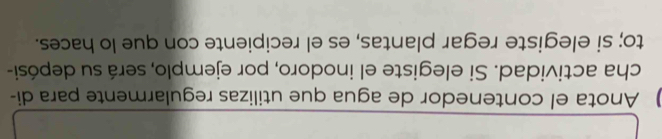 Anota el contenedor de agua que utilizas regularmente para di 
cha actividad. Si elegiste el inodoro, por ejemplo, será su depósi- 
to; si elegiste regar plantas, es el recipiente con que lo haces.
