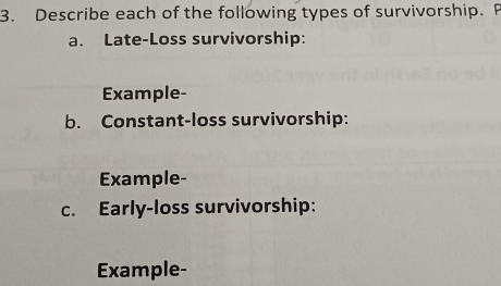 Describe each of the following types of survivorship. F 
a. Late-Loss survivorship: 
Example- 
b. Constant-loss survivorship: 
Example- 
c. Early-loss survivorship: 
Example-