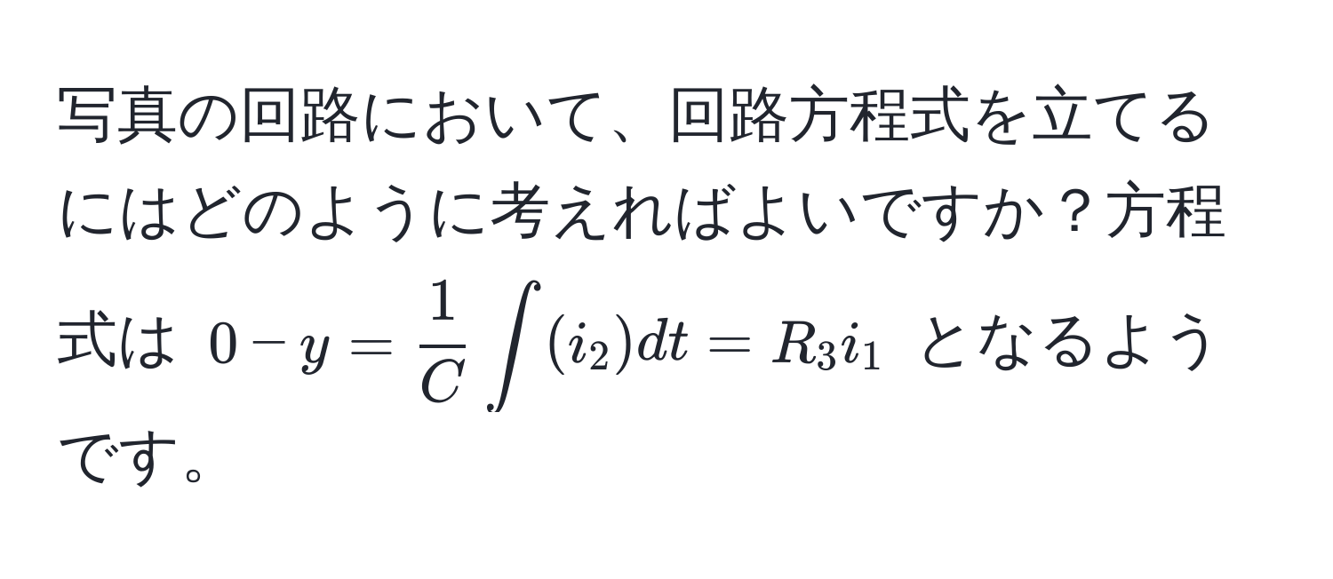 写真の回路において、回路方程式を立てるにはどのように考えればよいですか？方程式は $0 - y =  1/C  ∈t (i_2) dt = R_3 i_1$ となるようです。