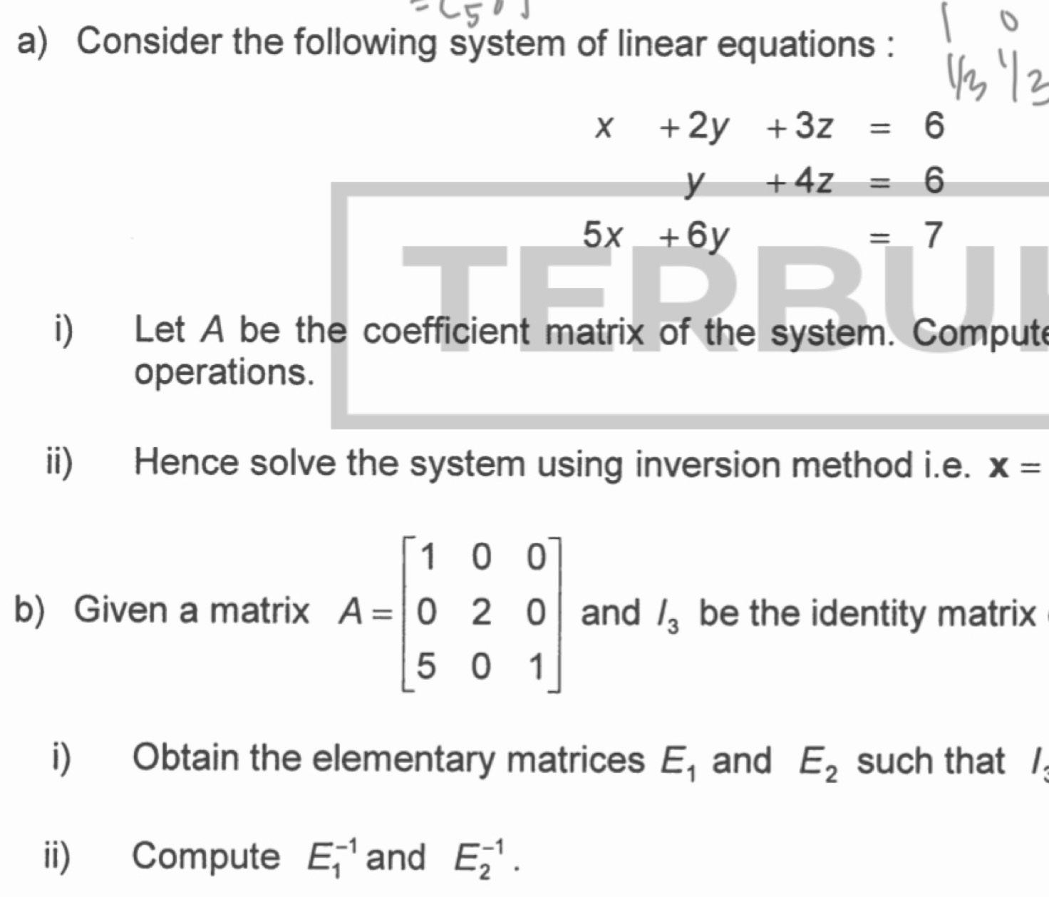 Consider the following system of linear equations :
x+2y+3z=6
y+4z=6
5x+6y
=_ 7
i) Let A be the coefficient matrix of the system. Compute 
operations. 
ii) Hence solve the system using inversion method i.e. x=
b) Given a matrix A=beginbmatrix 1&0&0 0&2&0 5&0&1endbmatrix and l_3 be the identity matrix 
i) Obtain the elementary matrices E_1 and E_2 such that / 
ii) Compute E_1^(-1) and E_2^(-1).