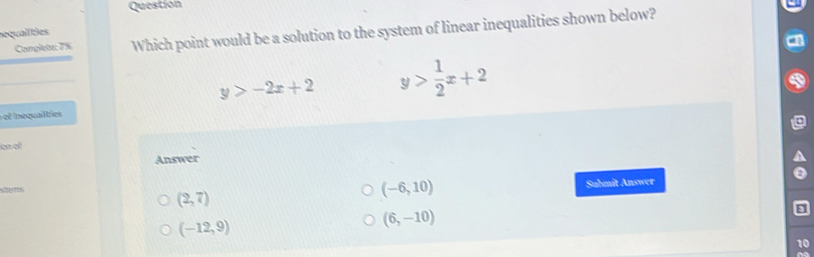 Question
Camglete: 7% Which point would be a solution to the system of linear inequalities shown below?
sequalities
y>-2x+2
y> 1/2 x+2
ef Inequalities
en el
Answer
sts Submit Answer
(2,7)
(-6,10)
(-12,9)
(6,-10)
10