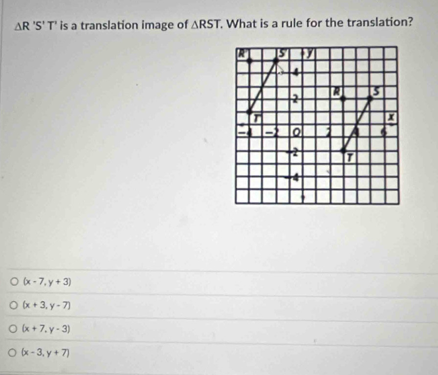 △ R'S'T' is a translation image of △ RST. What is a rule for the translation?
R 5 1
4
2 R 5
T
x
21 51 a 6
2 T
-4
(x-7,y+3)
(x+3,y-7)
(x+7,y-3)
(x-3,y+7)