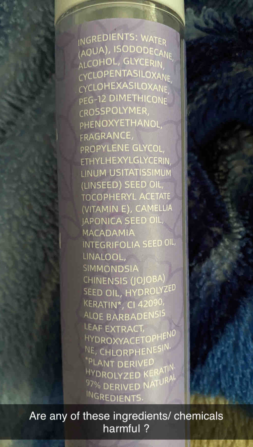 INGREDIENTS: WATER 
(AQUA), ISODODECANE, 
ALCOHOL, GLYCERIN, 
CYCLOPENTASILOXANE, 
CYCLOHEXASILOXANE, 
PEG-12 DIMETHICONE 
CROSSPOLYMER, 
PHENOXYETHANOL, 
FRAGRANCE, 
PROPYLENE GLYCOL, 
ETHYLHEXYLGLYCERIN, 
LINUM USITATISSIMUM 
(LINSEED) SEED OIL, 
TOCOPHERYL ACETATE 
(VITAMIN E), CAMELLIA 
JAPONICA SEED OIL, 
MACADAMIA 
INTEGRIFOLIA SEED OIL, 
LINALOOL, 
SIMMONDSIA 
CHINENSIS (JOJOBA) 
SEED OIL, HYDROLYZED 
KERATIN*, CI 42090, 
ALOE BARBADENSIS 
LEAF EXTRACT, 
HYDROXYACETOPHENO 
NE, CHLORPHENESIN. 
*PLANT DERIVED 
HYDROLYZED KERATIN.
97% DERIVED NATURAL 
INGREDIENTS. 
Are any of these ingredients/ chemicals 
harmful ?