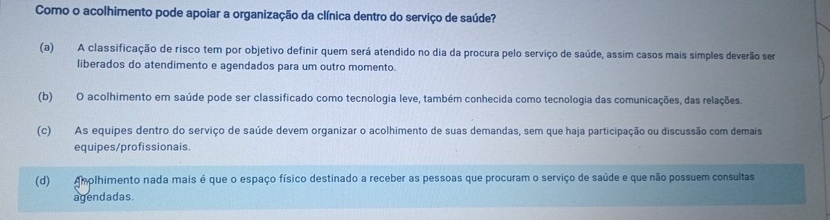 Como o acolhimento pode apoiar a organização da clínica dentro do serviço de saúde?
(a) A classificação de risco tem por objetivo definir quem será atendido no dia da procura pelo serviço de saúde, assim casos mais simples deverão sem
liberados do atendimento e agendados para um outro momento.
(b) O acolhimento em saúde pode ser classificado como tecnologia leve, também conhecida como tecnologia das comunicações, das relações.
(c) As equipes dentro do serviço de saúde devem organizar o acolhimento de suas demandas, sem que haja participação ou discussão com demais
equipes/profissionais.
(d) Aholhimento nada mais é que o espaço físico destinado a receber as pessoas que procuram o serviço de saúde e que não possuem consultas
agendadas.