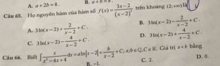 A. a+2b=8. B. a+b=8. 
Câu 65. Họ nguyên hàm của hàm số f(x)=frac 3x-2(x-2)^2 trên khoảng (2;+∈fty )la
A. 3ln (x-2)+ 2/x-2 +C.
B. 3ln (x-2)- 2/x-2 +C.
C. 3ln (x-2)- 4/x-2 +C.
D. 3ln (x-2)+ 4/x-2 +C. 
, Giá trị a+b bằng
C. 2. D. 0.
Câu 66. Biết ∈t  x/x^2-4x+4 dx=aln |x-2|+ b/x-2 +C;a;b∈ Q, C∈ R B. −1.