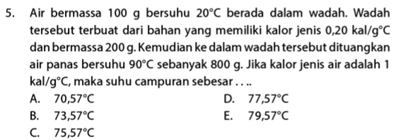 Air bermassa 100 g bersuhu 20°C berada dalam wadah. Wadah
tersebut terbuat dari bahan yang memiliki kalor jenis 0,20kal/g°C
dan bermassa 200 g. Kemudian ke dalam wadah tersebut dituangkan
air panas bersuhu 90°C sebanyak 800 g. Jika kalor jenis air adalah 1
kal /g°C , maka suhu campuran sebesar . . ..
A. 70,57°C D. 77,57°C
B. 73,57°C E. 79,57°C
C. 75,57°C