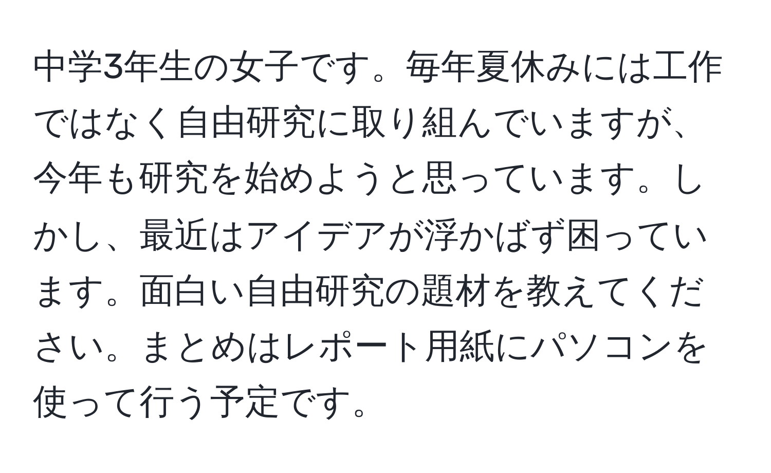 中学3年生の女子です。毎年夏休みには工作ではなく自由研究に取り組んでいますが、今年も研究を始めようと思っています。しかし、最近はアイデアが浮かばず困っています。面白い自由研究の題材を教えてください。まとめはレポート用紙にパソコンを使って行う予定です。