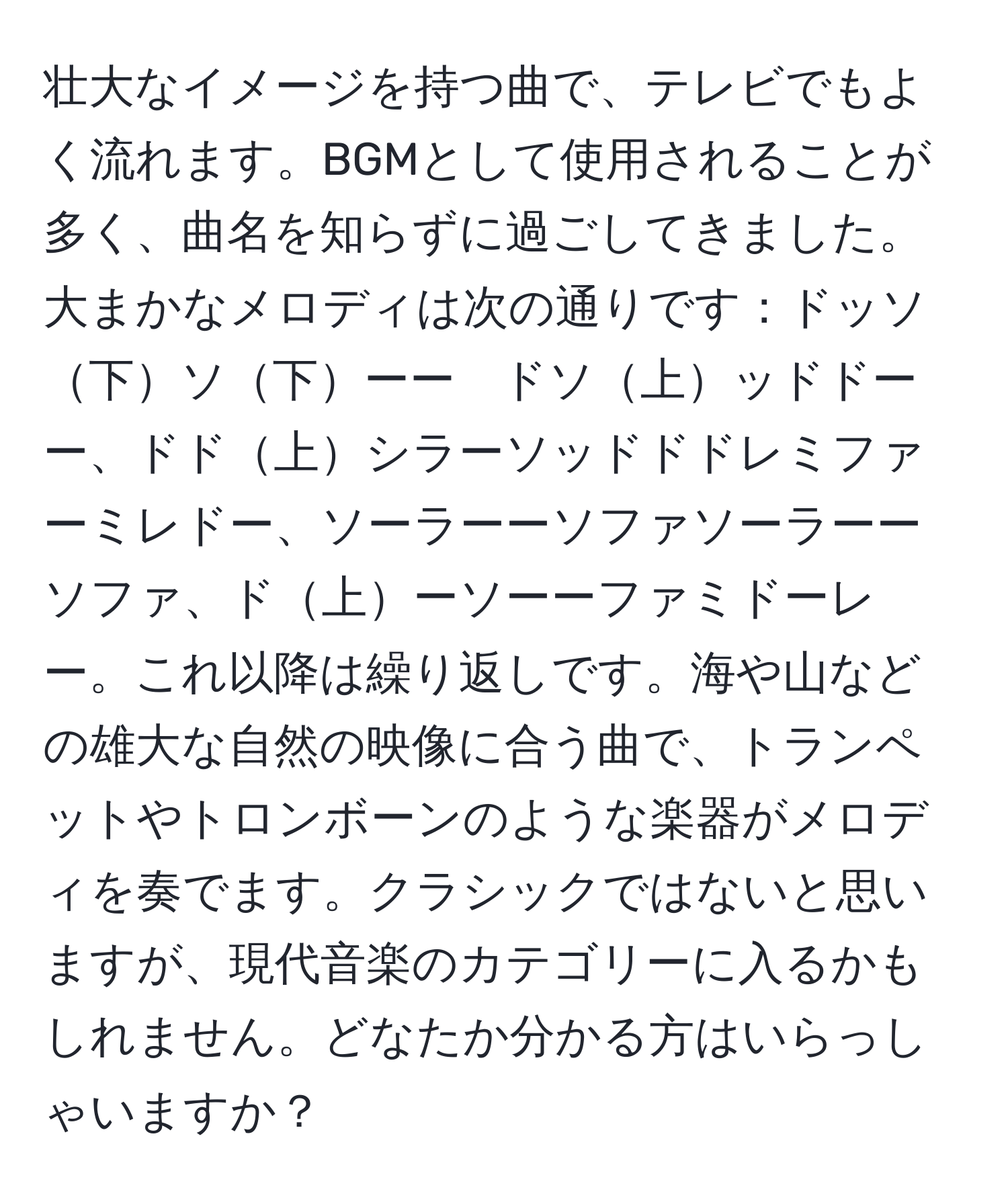 壮大なイメージを持つ曲で、テレビでもよく流れます。BGMとして使用されることが多く、曲名を知らずに過ごしてきました。大まかなメロディは次の通りです：ドッソ下ソ下ーー　ドソ上ッドドーー、ドド上シラーソッドドドレミファーミレドー、ソーラーーソファソーラーーソファ、ド上ーソーーファミドーレー。これ以降は繰り返しです。海や山などの雄大な自然の映像に合う曲で、トランペットやトロンボーンのような楽器がメロディを奏でます。クラシックではないと思いますが、現代音楽のカテゴリーに入るかもしれません。どなたか分かる方はいらっしゃいますか？