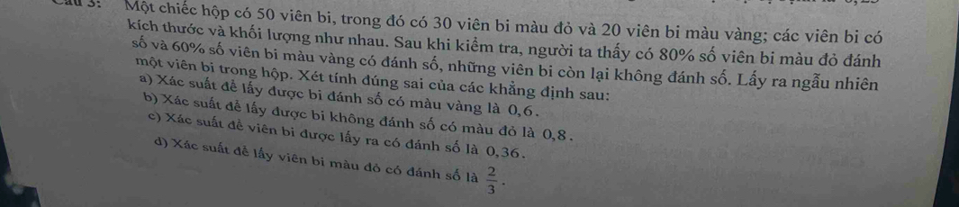 au 3: Một chiếc hộp có 50 viên bi, trong đó có 30 viên bi màu đỏ và 20 viên bi màu vàng; các viên bi có
kích thước và khối lượng như nhau. Sau khi kiểm tra, người ta thấy có 80% số viên bi màu đỏ đánh
số và 60% số viên bi màu vàng có đánh số, những viên bi còn lại không đánh số. Lấy ra ngẫu nhiên
một viên bi trong hộp. Xét tính đúng sai của các khẳng định sau:
a) Xác suất để lấy được bi đánh số có màu vàng là 0, 6.
b) Xác suất để lấy được bi không đánh số có màu đỏ là 0, 8.
c) Xác suất đề viên bi được lấy ra có đánh số là 0,36.
d) Xác suất đễ lấy viên bi màu đỏ có đánh số là  2/3 .