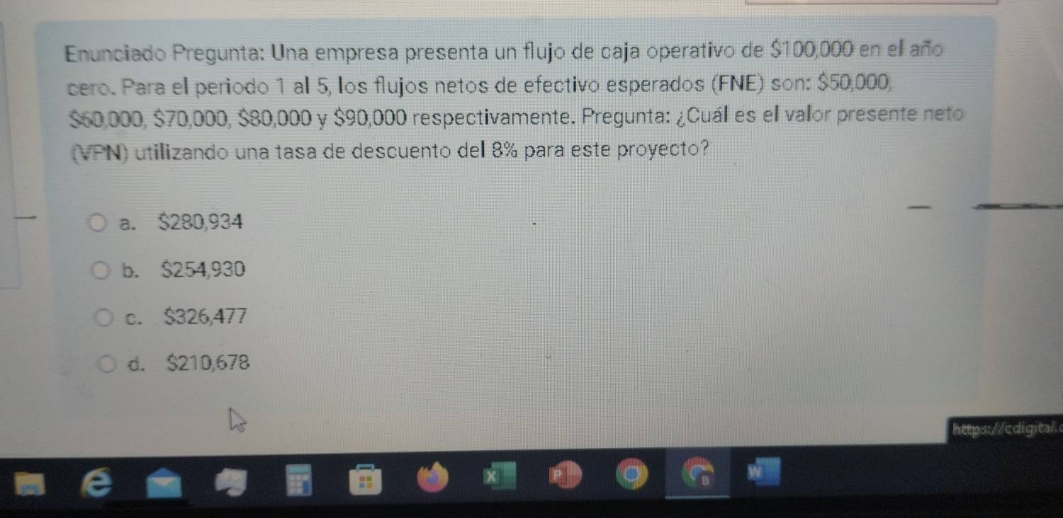 Enunciado Pregunta: Una empresa presenta un flujo de caja operativo de $100,000 en ell año
cero. Para el periodo 1 al 5, los flujos netos de efectivo esperados (FNE) son: $50,000,
$60,000, $70,000, $80,000 y $90,000 respectivamente. Pregunta: ¿Cuáll es el valor presente neto
(VPN) utilizando una tasa de descuento del 8% para este proyecto?
a. $280,934
b. $254,930
c. $326,477
d. $210,678
https://cdigital.