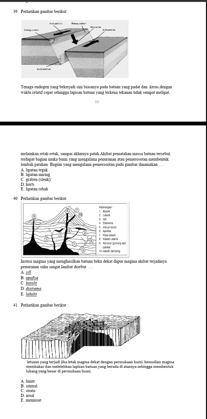 Perhatikan gambar berikut:
Tenaga endogen yang bekerjadi sini biasanya pada batuan yang padat dan keras,dengan
waktu relatif cepat sehingga lapisan batuan yang terkena tekanan tidak sempat melipat,
10
melainkan retak-retak, sampai akhirnya patah.Akibat pematahan massa batuan tersebut,
terdapat bagian muka bumi yang mengalami penurunan atau pemerosotan membentuk
lembah patahan. Bagian yang mengalami pemerosotan pada gambar dinamakan …
A. lipatan tegak
B. lipatan miring
C. graben (slenk)
D. horts
E. lipatan rabah
40. Perhatikan gambar berikut.
Instusi magma yang menghasilkan batuan beku dekat dapur magma akibat terjadinya
penurunan suhu sangat lambat disebut …
A. sill
B. apofise
C. batolit
D. diatrema
E. lakolit
41. Perhatikan gambar berikut:
letusan yang terjadi jika letak magma dekat dengan permukaan bumi, kemudian magma
membakar dan melelehkan lapisan batuan yang berada di atasnya sehingga membentuk
lubang yang besar di permukaan bumi.
A. linier
B. sentral
C. strato
D. areal
E. memusat