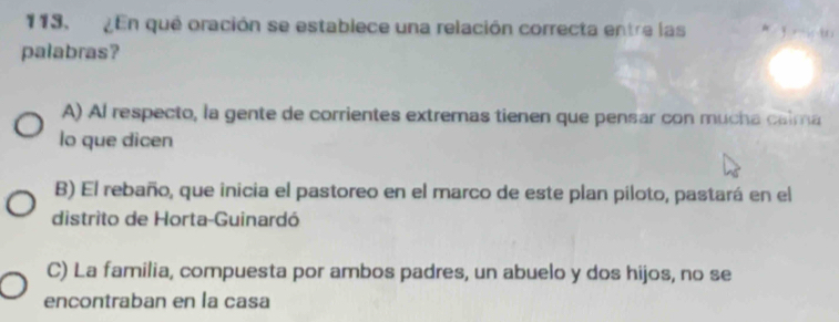 113, En qué oración se establece una relación correcta entre las
palabras?
A) Al respecto, la gente de corrientes extremas tienen que pensar con mucha calma
lo que dicen
B) El rebaño, que inicia el pastoreo en el marco de este plan piloto, pastará en el
distrito de Horta-Guinardó
C) La familia, compuesta por ambos padres, un abuelo y dos hijos, no se
encontraban en la casa