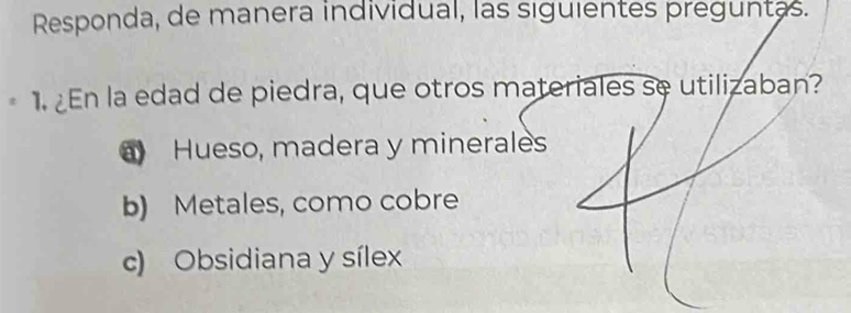 Responda, de manera individual, las siguientes preguntas.
1. ¿En la edad de piedra, que otros materiales se utilizaban?
Hueso, madera y minerales
b) Metales, como cobre
c) Obsidiana y sílex