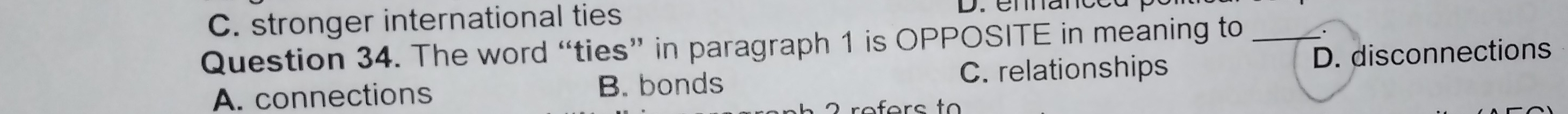 stronger international ties
Question 34. The word “ties” in paragraph 1 is OPPOSITE in meaning to_
A. connections B. bonds C. relationships D. disconnections