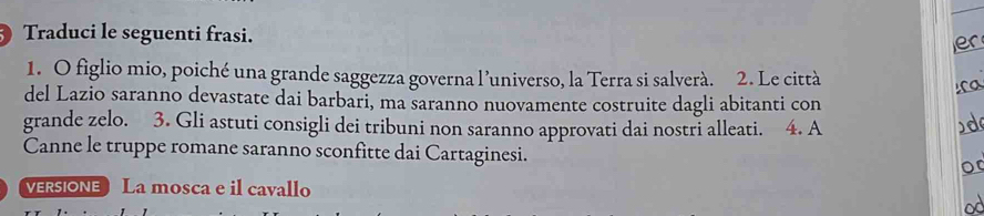 ) Traduci le seguenti frasi. 
1. O figlio mio, poiché una grande saggezza governa l’universo, la Terra si salverà. 2. Le città 
del Lazio saranno devastate dai barbari, ma saranno nuovamente costruite dagli abitanti con 
grande zelo. 3. Gli astuti consigli dei tribuni non saranno approvati dai nostri alleati. 4. A 
Canne le truppe romane saranno sconfitte dai Cartaginesi. 
VERsIONE La mosca e il cavallo