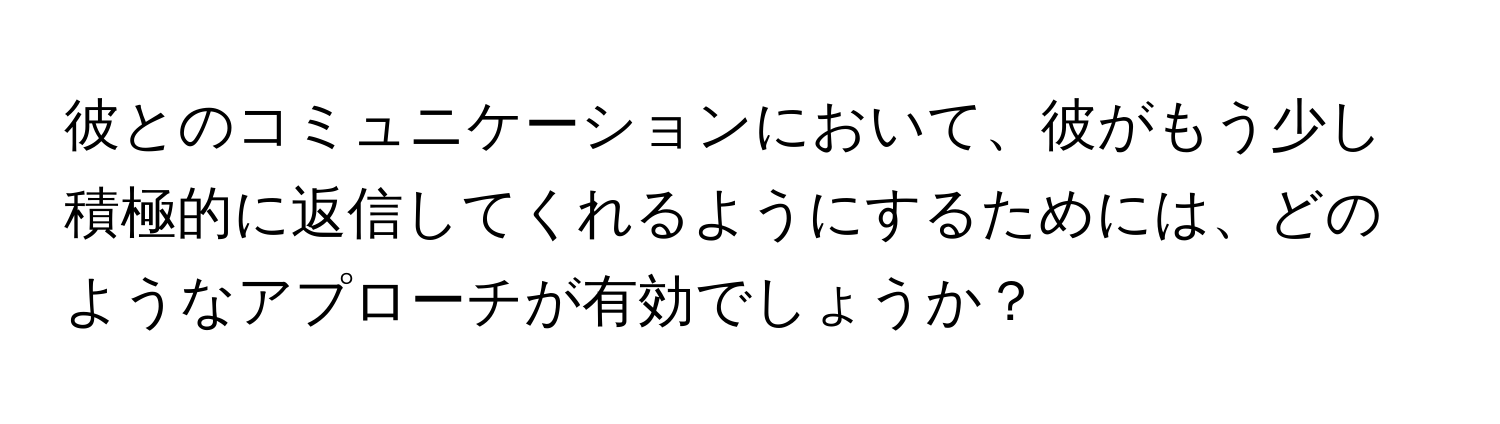 彼とのコミュニケーションにおいて、彼がもう少し積極的に返信してくれるようにするためには、どのようなアプローチが有効でしょうか？