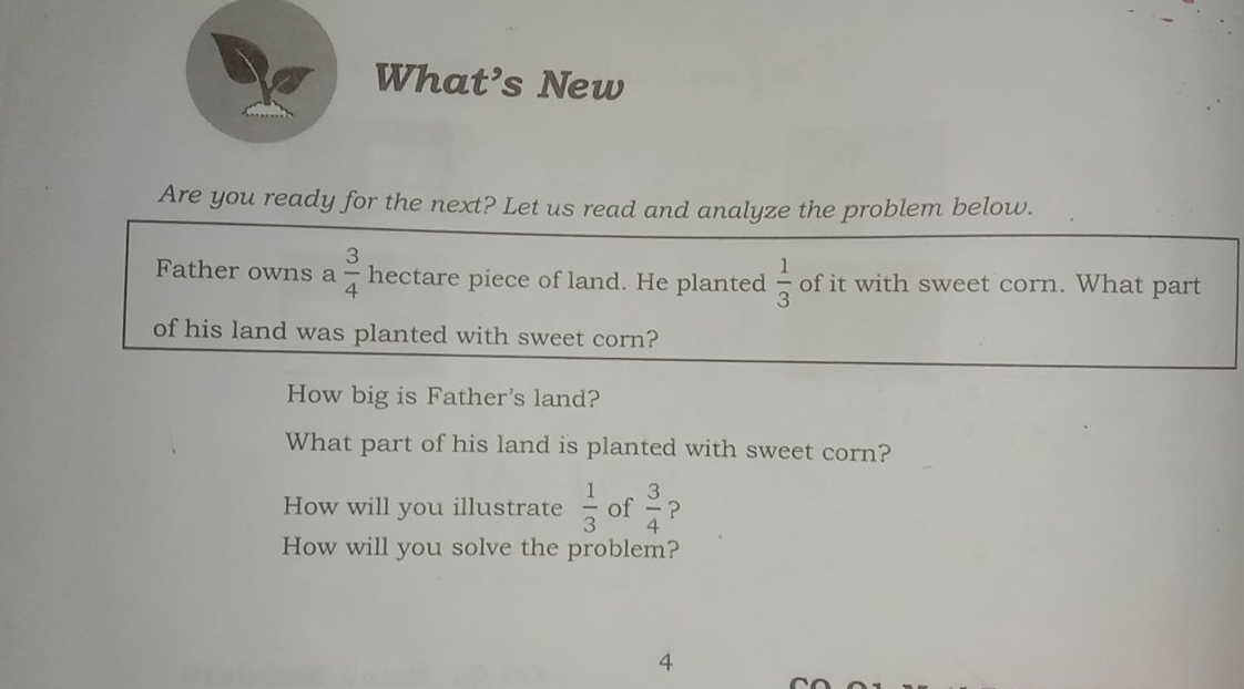 What’s New 
Are you ready for the next? Let us read and analyze the problem below. 
Father owns a  3/4  hectare piece of land. He planted  1/3  of it with sweet corn. What part 
of his land was planted with sweet corn? 
How big is Father's land? 
What part of his land is planted with sweet corn? 
How will you illustrate  1/3  of  3/4  ? 
How will you solve the problem? 
4