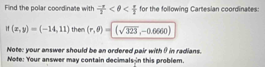 Find the polar coordinate with  (-π )/2  for the following Cartesian coordinates: 
If (x,y)=(-14,11) then (r,θ )= (sqrt(323),-0.6660)
Note: your answer should be an ordered pair withθ in radians. 
Note: Your answer may contain decimals in this problem.