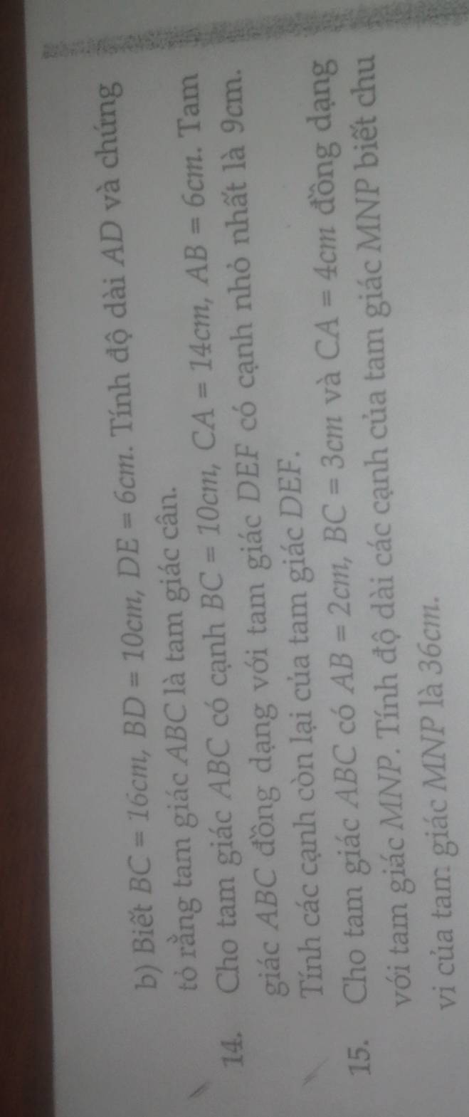 Biết BC=16cm, BD=10cm, DE=6cm. Tính độ dài AD và chứng 
tỏ rằng tam giác ABC là tam giác cân. 
14. Cho tam giác ABC có cạnh BC=10cm, CA=14cm, AB=6cm. Tam 
giác ABC đồng dạng với tam giác DEF có cạnh nhỏ nhất là 9cm. 
Tính các cạnh còn lại của tam giác DEF. 
15. Cho tam giác ABC có AB=2cm, BC=3cm và CA=4cm đồng dạng 
với tam giác MNP. Tính độ dài các cạnh của tam giác MNP biết chu 
vi của tam giác MNP là 36cm.