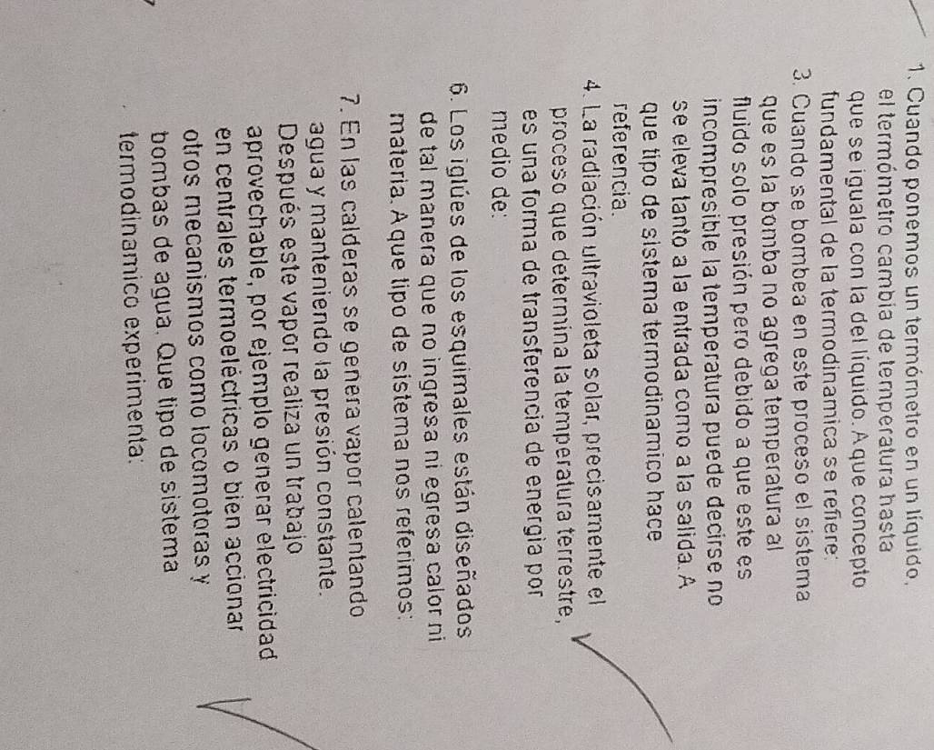 Cuando ponemos un termórnetro en un líquido, 
el termómetro cambia de temperatura hasta 
que se iguala con la del líquido. Aque concepto 
fundamental de la termodinamica se reñere: 
3. Cuando se bombea en este proceso el sistema 
que es la bomba no agrega temperatura al 
fluido solo presión pero debido a que este es 
incompresible la temperatura puede decirse no 
se eleva tanto a la entrada como a la salida. A 
que tipo de sistema termodinamiço hace 
referencia. 
4. La radiación ultravioleta solar, precisamente el 
proceso que determina la temperatura terrestre, 
es una forma de transferencia de energía por 
medio de: 
6. Los iglúes de los esquimales están diseñados 
de tal manera que no ingresa ni egresa calor ni 
materia. Aque tipo de sistema nos referimos: 
7. En las calderas se genera vapor calentando 
agua y manteniendo la presión constante. 
Después este vapor realiza un trabajo 
aprovechable, por ejemplo generar electricidad 
en centrales termoeléctricas o bien accionar 
otros mecanismos como locomotoras y 
bombas de água. Que tipo de sistema 
termodinâmico experimenta: