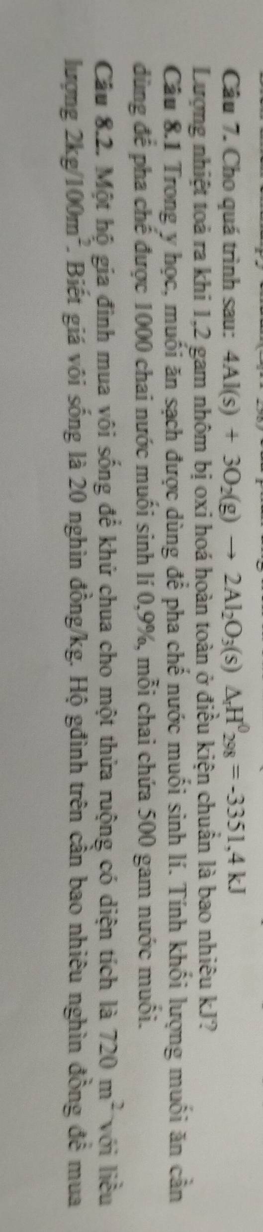Cho quá trình sau: 4Al(s)+3O_2(g)to 2Al_2O_3(s)△ _rH^0_298=-3351,4kJ
Lượng nhiệt toả ra khi 1,2 gam nhôm bị oxi hoá hoàn toàn ở điều kiện chuẩn là bao nhiêu kJ? 
Câu 8.1 Trong y học, muối ăn sạch được dùng để pha chế nước muối sinh lí. Tính khối lượng muối ăn cần 
dùng để pha chế được 1000 chai nước muối sinh lí 0, 9%, mỗi chai chứa 500 gam nước muối. 
Câu 8.2. Một hộ gia đình mua vôi sống để khử chua cho một thửa ruộng có diện tích là 720m^2 với liều 
lượng 2kg/100m^2 1. Biết giá vôi sống là 20 nghìn đồng /kg. Hộ gđình trên cần bao nhiêu nghìn đồng để mua