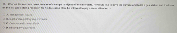 Charles Zimmerman owns an acre of swampy land just off the interstate. He would like to pave the surface and build a gas station and truck stop
on the lot. While doing research for his business plan, he will want to pay special attention to
A. management issues
B. legal and regulatory requirements.
C. Commerce Business Dally.
D. oil company advertising