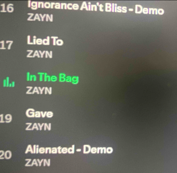 a Ignorance Ain't Bliss - Demo 
ZAYN
17 Lied To 
ZAYN 
ths 
In The Bag 
ZAYN
19 Gave 
ZAYN
20 Alienated - Demo 
ZAYN