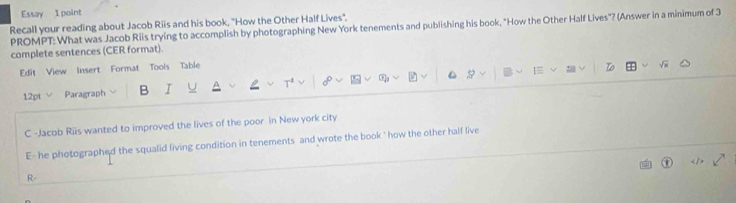 Recall your reading about Jacob Riis and his book, "How the Other Half Lives'. 
PROMPT: What was Jacob Riis trying to accomplish by photographing New York tenements and publishing his book, "How the Other Half Lives"? (Answer in a minimum of 3
complete sentences (CER format). 
Edit View Insert Format Tools Table 
12pt Paragraph B I 
C -Jacob Riis wanted to improved the lives of the poor in New york city 
E- he photographed the squalid living condition in tenements and wrote the book ' how the other half live 
R