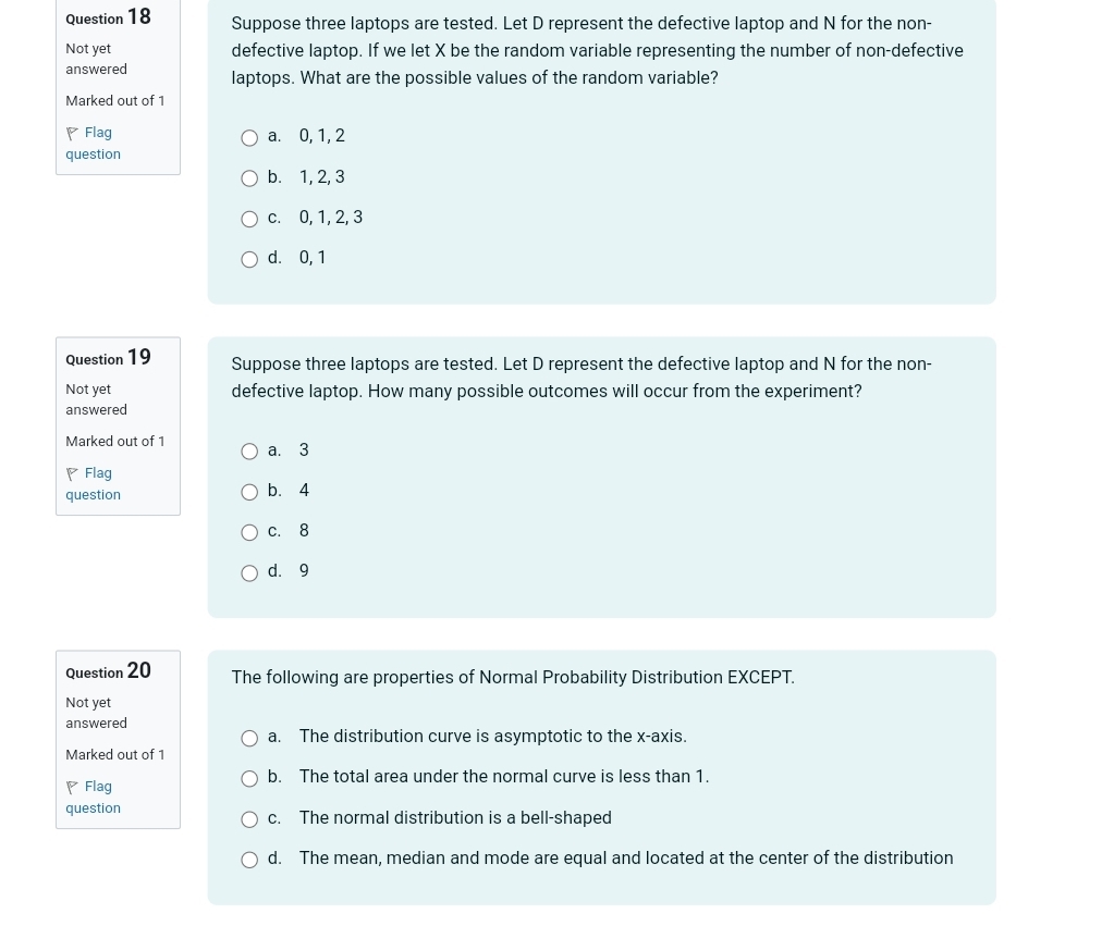 Suppose three laptops are tested. Let D represent the defective laptop and N for the non-
Not yet defective laptop. If we let X be the random variable representing the number of non-defective
answered laptops. What are the possible values of the random variable?
Marked out of 1
Flag a. 0, 1, 2
question
b. 1, 2, 3
c. 0, 1, 2, 3
d. 0, 1
Question 19 Suppose three laptops are tested. Let D represent the defective laptop and N for the non-
Not yet defective laptop. How many possible outcomes will occur from the experiment?
answered
Marked out of 1 a. 3
Flag
question b. 4
c. 8
d. 9
Question 20 The following are properties of Normal Probability Distribution EXCEPT.
Not yet
answered
a. The distribution curve is asymptotic to the x-axis.
Marked out of 1
b. The total area under the normal curve is less than 1.
Flag
question c. The normal distribution is a bell-shaped
d. The mean, median and mode are equal and located at the center of the distribution