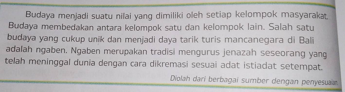 Budaya menjadi suatu nilai yang dimiliki oleh setiap kelompok masyarakat. 
Budaya membedakan antara kelompok satu dan kelompok lain. Salah satu 
budaya yang cukup unik dan menjadi daya tarik turis mancanegara di Bali 
adalah ngaben. Ngaben merupakan tradisi mengurus jenazah seseorang yang 
telah meninggal dunia dengan cara dikremasi sesuai adat istiadat setempat. 
Diolah dari berbagai sumber dengan penyesuaian.