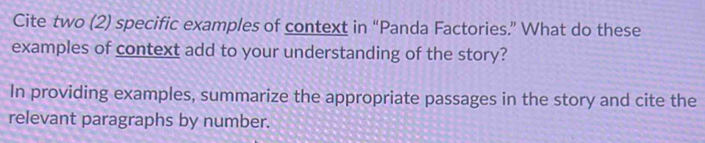 Cite two (2) specific examples of context in “Panda Factories.” What do these 
examples of context add to your understanding of the story? 
In providing examples, summarize the appropriate passages in the story and cite the 
relevant paragraphs by number.