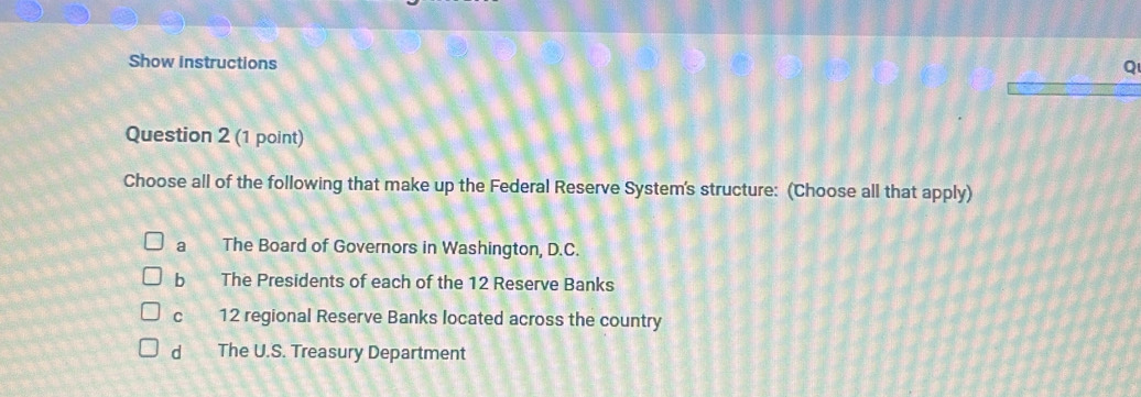 Show instructions
Q
Question 2 (1 point)
Choose all of the following that make up the Federal Reserve System's structure: (Choose all that apply)
a The Board of Governors in Washington, D.C.
b The Presidents of each of the 12 Reserve Banks
12 regional Reserve Banks located across the country
dì The U.S. Treasury Department