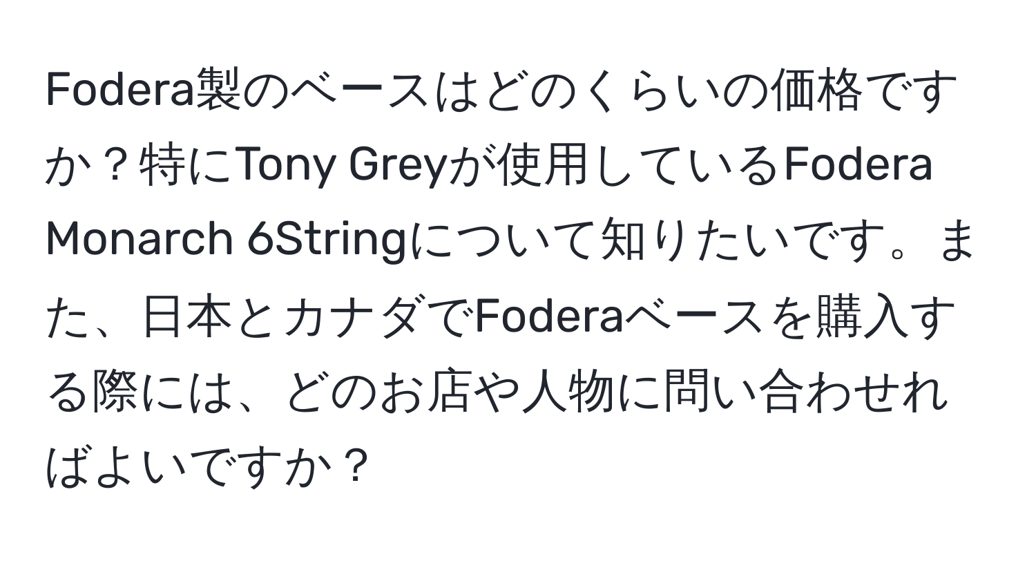 Fodera製のベースはどのくらいの価格ですか？特にTony Greyが使用しているFodera Monarch 6Stringについて知りたいです。また、日本とカナダでFoderaベースを購入する際には、どのお店や人物に問い合わせればよいですか？