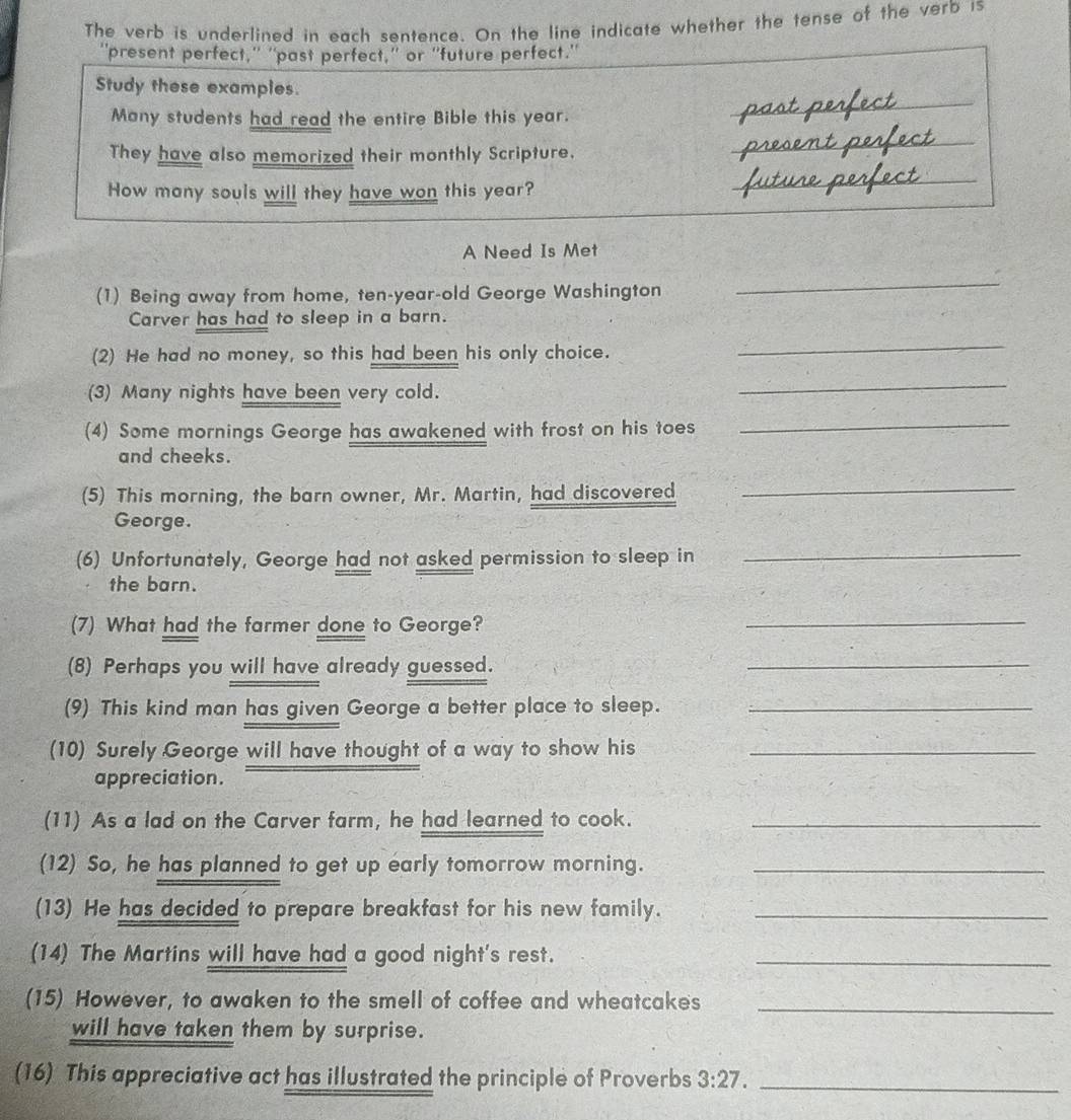 The verb is underlined in each sentence. On the line indicate whether the tense of the verb is 
''present perfect,' ''past perfect,'' or ''future perfect.'' 
_ 
Study these examples. 
Many students had read the entire Bible this year. 
They have also memorized their monthly Scripture. 
_ 
How many souls will they have won this year? 
_ 
_ 
A Need Is Met 
(1) Being away from home, ten-year-old George Washington 
_ 
Carver has had to sleep in a barn. 
(2) He had no money, so this had been his only choice. 
_ 
(3) Many nights have been very cold. 
_ 
(4) Some mornings George has awakened with frost on his toes_ 
and cheeks. 
(5) This morning, the barn owner, Mr. Martin, had discovered_ 
George. 
(6) Unfortunately, George had not asked permission to sleep in 
_ 
the barn. 
(7) What had the farmer done to George? 
_ 
(8) Perhaps you will have already guessed. 
_ 
(9) This kind man has given George a better place to sleep._ 
(10) Surely George will have thought of a way to show his_ 
appreciation. 
(11) As a lad on the Carver farm, he had learned to cook._ 
(12) So, he has planned to get up early tomorrow morning._ 
(13) He has decided to prepare breakfast for his new family._ 
(14) The Martins will have had a good night's rest._ 
(15) However, to awaken to the smell of coffee and wheatcakes_ 
will have taken them by surprise. 
(16) This appreciative act has illustrated the principle of Proverbs 3:27. _