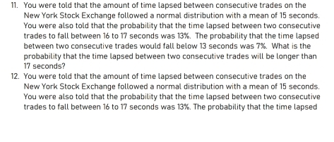 You were told that the amount of time lapsed between consecutive trades on the 
New York Stock Exchange followed a normal distribution with a mean of 15 seconds. 
You were also told that the probability that the time lapsed between two consecutive 
trades to fall between 16 to 17 seconds was 13%. The probability that the time lapsed 
between two consecutive trades would fall below 13 seconds was 7%. What is the 
probability that the time lapsed between two consecutive trades will be longer than
17 seconds? 
12. You were told that the amount of time lapsed between consecutive trades on the 
New York Stock Exchange followed a normal distribution with a mean of 15 seconds. 
You were also told that the probability that the time lapsed between two consecutive 
trades to fall between 16 to 17 seconds was 13%. The probability that the time lapsed