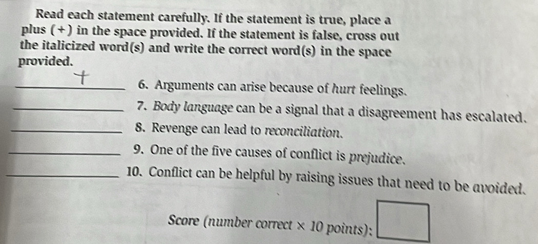 Read each statement carefully. If the statement is true, place a 
plus ( +) in the space provided. If the statement is false, cross out 
the italicized word(s) and write the correct word(s) in the space 
provided. 
_6. Arguments can arise because of hurt feelings. 
_7. Body language can be a signal that a disagreement has escalated. 
_8. Revenge can lead to reconciliation. 
_9. One of the five causes of conflict is prejudice. 
_10. Conflict can be helpful by raising issues that need to be avoided. 
Score (number correct × 10 points);