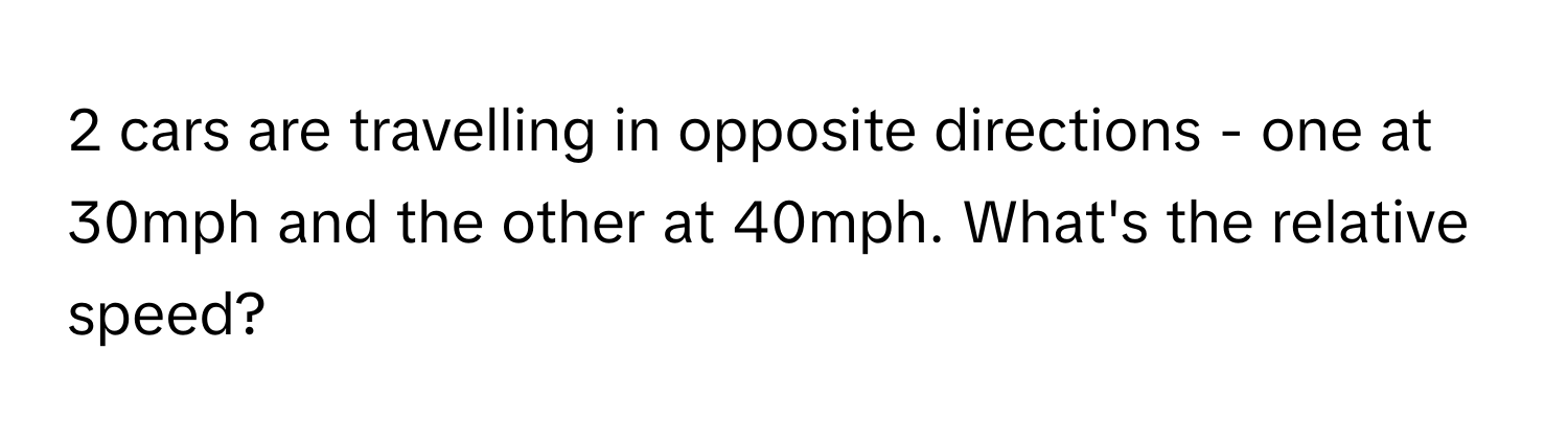 cars are travelling in opposite directions - one at 30mph and the other at 40mph. What's the relative speed?