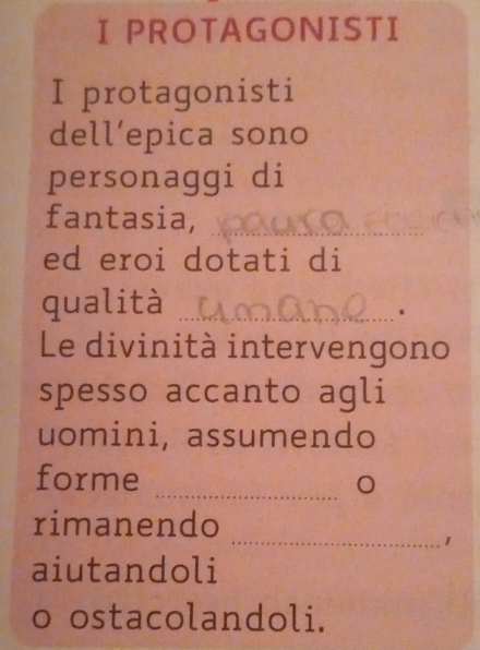 PROTAGONISTI 
I protagonisti 
dell’epica sono 
personaggi di 
fantasia,_ 
ed eroi dotati di 
qualità_ 
. 
Le divinità intervengono 
spesso accanto agli 
uomini, assumendo 
_ 
forme 
_ 
rimanendo 
1 
aiutandoli 
o ostacolandoli.